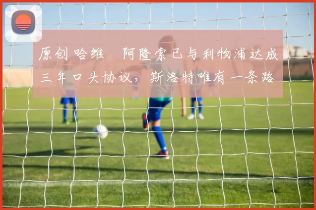 原创 哈维・阿隆索已与利物浦达成三年口头协议，斯洛特唯有一条路可 “翻盘”