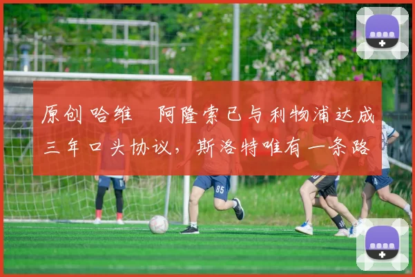 原创 哈维・阿隆索已与利物浦达成三年口头协议，斯洛特唯有一条路可 “翻盘”