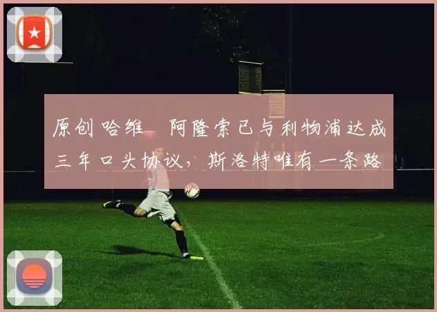 原创 哈维・阿隆索已与利物浦达成三年口头协议，斯洛特唯有一条路可 “翻盘”