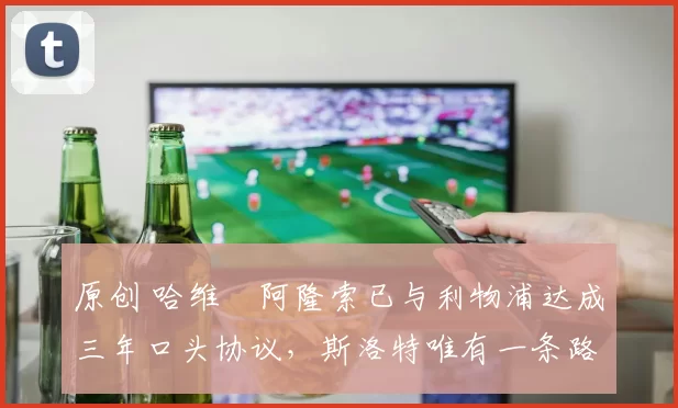 原创 哈维・阿隆索已与利物浦达成三年口头协议，斯洛特唯有一条路可 “翻盘”