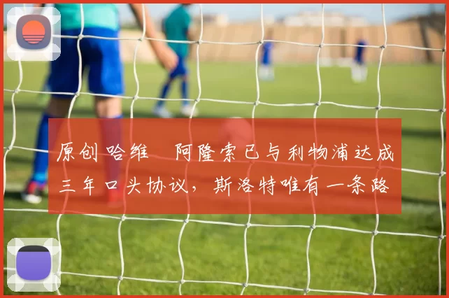 原创 哈维・阿隆索已与利物浦达成三年口头协议，斯洛特唯有一条路可 “翻盘”