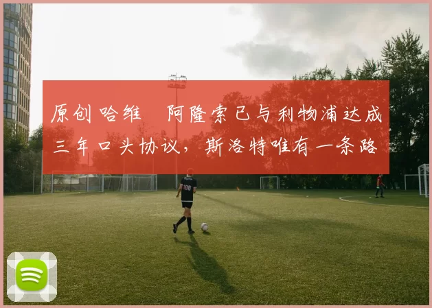 原创 哈维・阿隆索已与利物浦达成三年口头协议，斯洛特唯有一条路可 “翻盘”