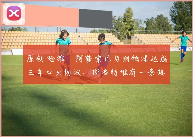 原创 哈维・阿隆索已与利物浦达成三年口头协议，斯洛特唯有一条路可 “翻盘”