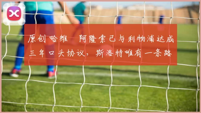 原创 哈维・阿隆索已与利物浦达成三年口头协议，斯洛特唯有一条路可 “翻盘”