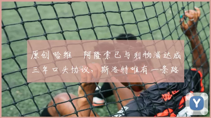 原创 哈维・阿隆索已与利物浦达成三年口头协议，斯洛特唯有一条路可 “翻盘”