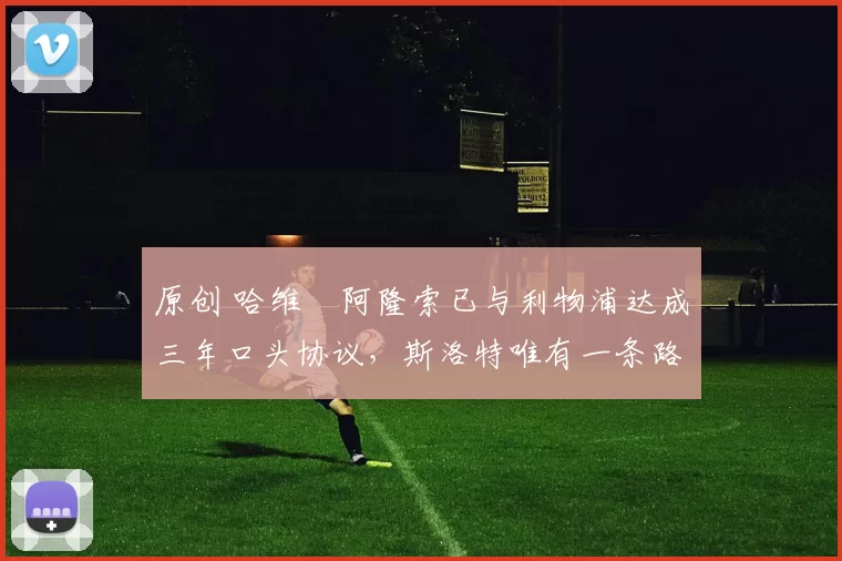 原创 哈维・阿隆索已与利物浦达成三年口头协议，斯洛特唯有一条路可 “翻盘”