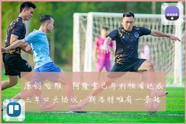 原创 哈维・阿隆索已与利物浦达成三年口头协议，斯洛特唯有一条路可 “翻盘”