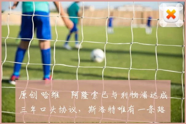 原创 哈维・阿隆索已与利物浦达成三年口头协议，斯洛特唯有一条路可 “翻盘”