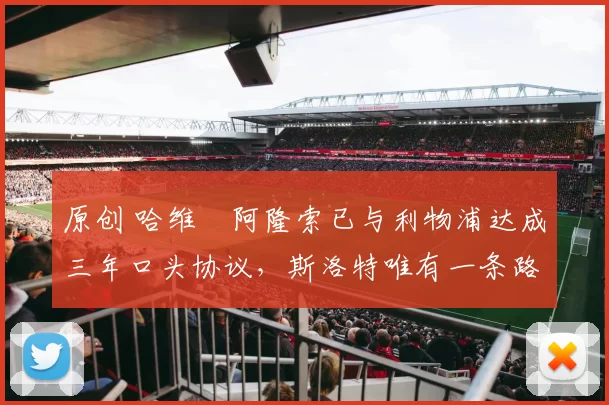 原创 哈维・阿隆索已与利物浦达成三年口头协议，斯洛特唯有一条路可 “翻盘”