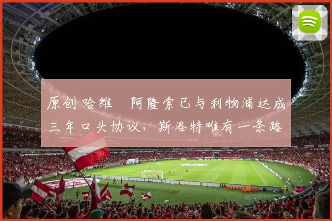 原创 哈维・阿隆索已与利物浦达成三年口头协议,斯洛特唯有一条路可 “翻盘”