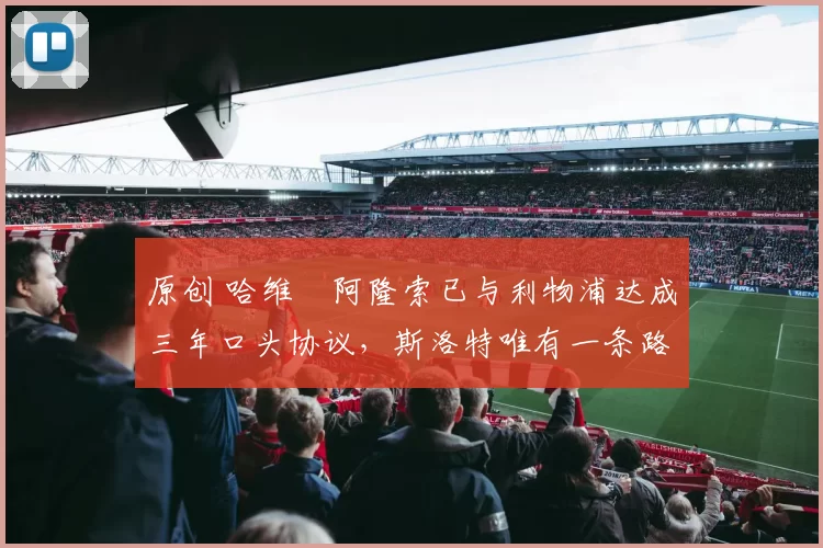 原创 哈维・阿隆索已与利物浦达成三年口头协议，斯洛特唯有一条路可 “翻盘”