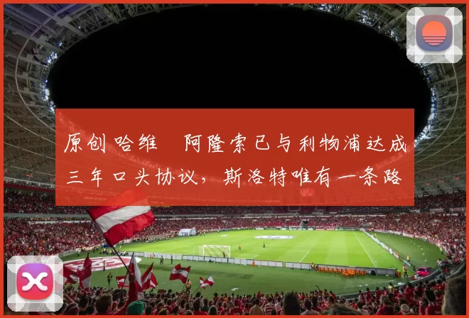 原创 哈维・阿隆索已与利物浦达成三年口头协议，斯洛特唯有一条路可 “翻盘”