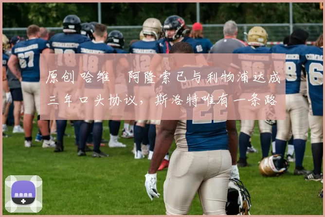 原创 哈维・阿隆索已与利物浦达成三年口头协议，斯洛特唯有一条路可 “翻盘”