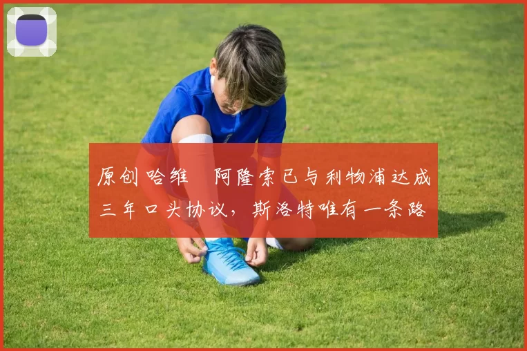 原创 哈维・阿隆索已与利物浦达成三年口头协议，斯洛特唯有一条路可 “翻盘”