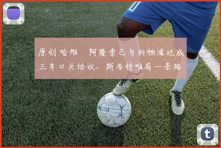 原创 哈维・阿隆索已与利物浦达成三年口头协议，斯洛特唯有一条路可 “翻盘”