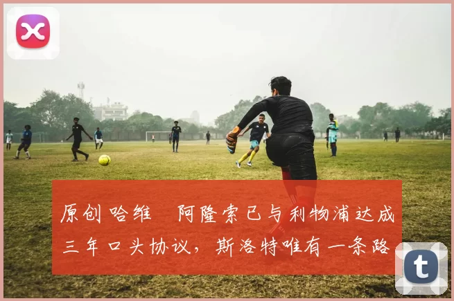 原创 哈维・阿隆索已与利物浦达成三年口头协议，斯洛特唯有一条路可 “翻盘”