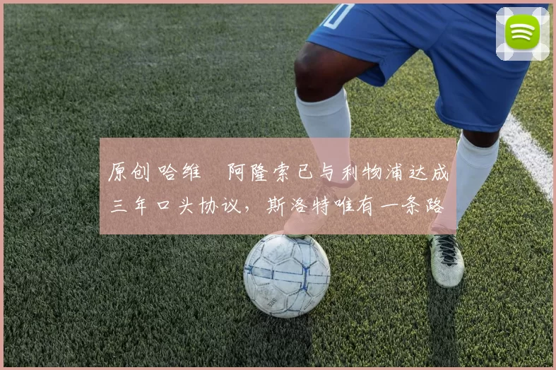 原创 哈维・阿隆索已与利物浦达成三年口头协议，斯洛特唯有一条路可 “翻盘”