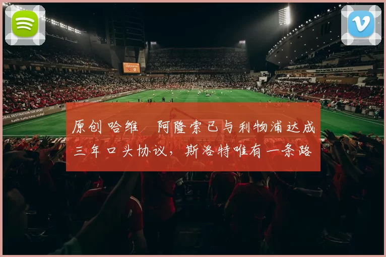 原创 哈维・阿隆索已与利物浦达成三年口头协议，斯洛特唯有一条路可 “翻盘”