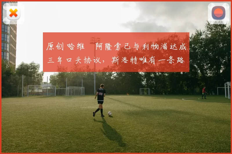 原创 哈维・阿隆索已与利物浦达成三年口头协议，斯洛特唯有一条路可 “翻盘”