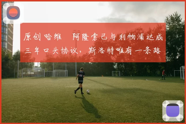 原创 哈维・阿隆索已与利物浦达成三年口头协议，斯洛特唯有一条路可 “翻盘”