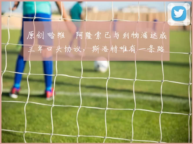 原创 哈维・阿隆索已与利物浦达成三年口头协议，斯洛特唯有一条路可 “翻盘”