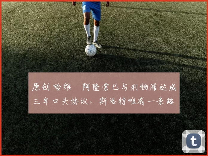 原创 哈维・阿隆索已与利物浦达成三年口头协议，斯洛特唯有一条路可 “翻盘”