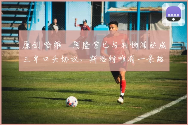 原创 哈维・阿隆索已与利物浦达成三年口头协议，斯洛特唯有一条路可 “翻盘”