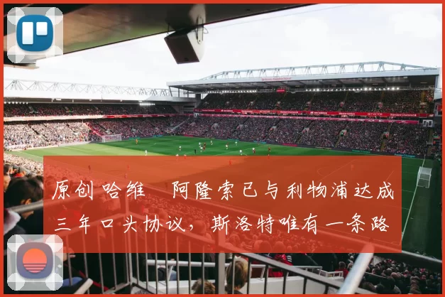 原创 哈维・阿隆索已与利物浦达成三年口头协议，斯洛特唯有一条路可 “翻盘”