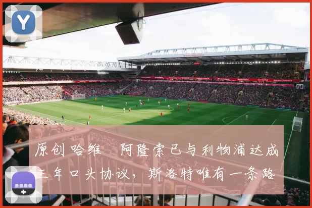 原创 哈维・阿隆索已与利物浦达成三年口头协议，斯洛特唯有一条路可 “翻盘”