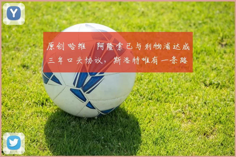 原创 哈维・阿隆索已与利物浦达成三年口头协议，斯洛特唯有一条路可 “翻盘”