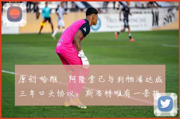 原创 哈维・阿隆索已与利物浦达成三年口头协议，斯洛特唯有一条路可 “翻盘”