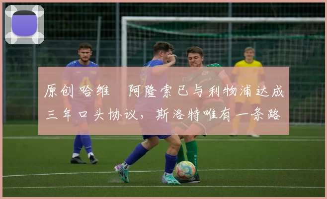 原创 哈维・阿隆索已与利物浦达成三年口头协议，斯洛特唯有一条路可 “翻盘”