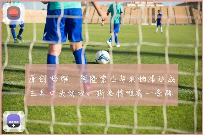 原创 哈维・阿隆索已与利物浦达成三年口头协议，斯洛特唯有一条路可 “翻盘”