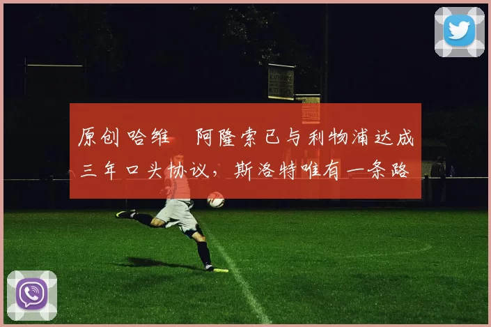 原创 哈维・阿隆索已与利物浦达成三年口头协议，斯洛特唯有一条路可 “翻盘”