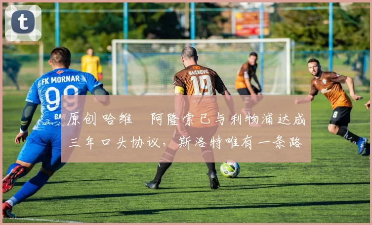 原创 哈维・阿隆索已与利物浦达成三年口头协议，斯洛特唯有一条路可 “翻盘”