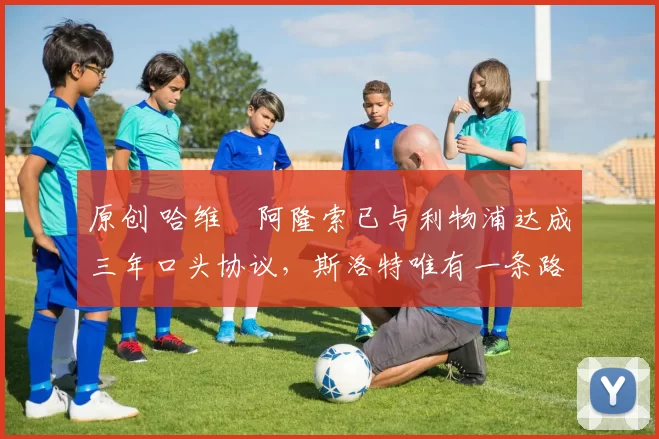 原创 哈维・阿隆索已与利物浦达成三年口头协议，斯洛特唯有一条路可 “翻盘”