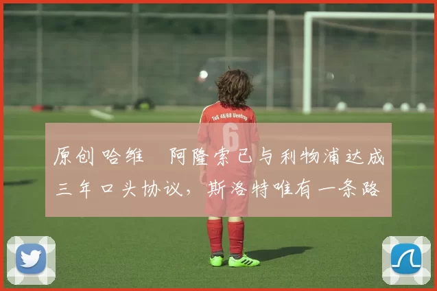 原创 哈维・阿隆索已与利物浦达成三年口头协议，斯洛特唯有一条路可 “翻盘”