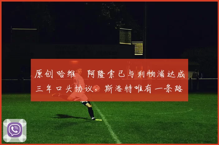 原创 哈维・阿隆索已与利物浦达成三年口头协议，斯洛特唯有一条路可 “翻盘”