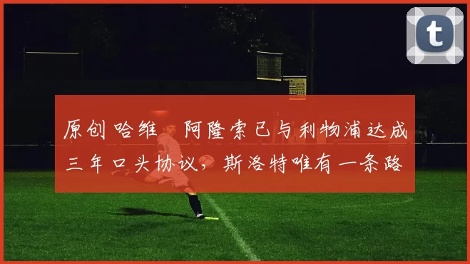 原创 哈维・阿隆索已与利物浦达成三年口头协议，斯洛特唯有一条路可 “翻盘”