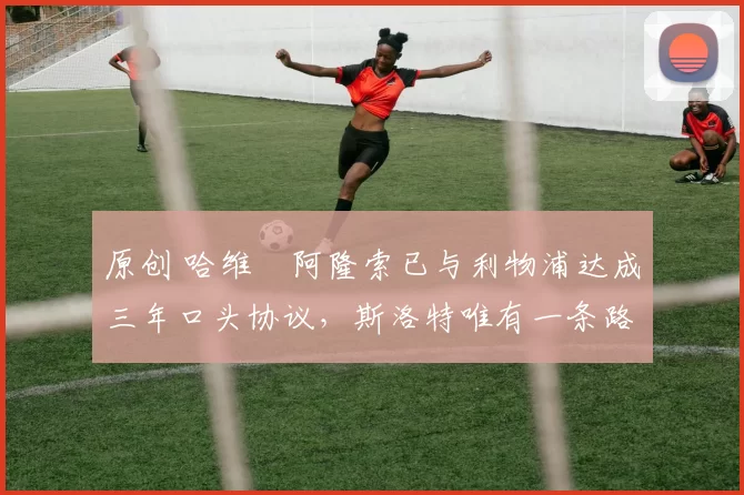 原创 哈维・阿隆索已与利物浦达成三年口头协议，斯洛特唯有一条路可 “翻盘”