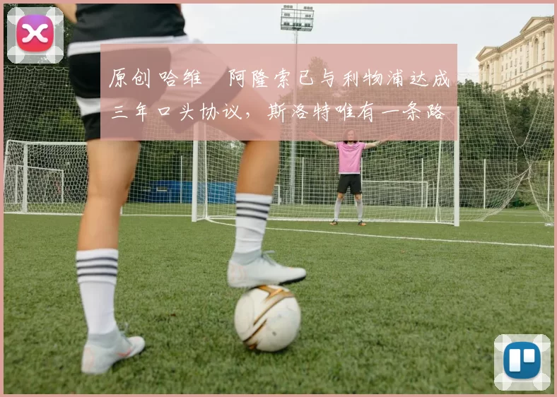 原创 哈维・阿隆索已与利物浦达成三年口头协议，斯洛特唯有一条路可 “翻盘”