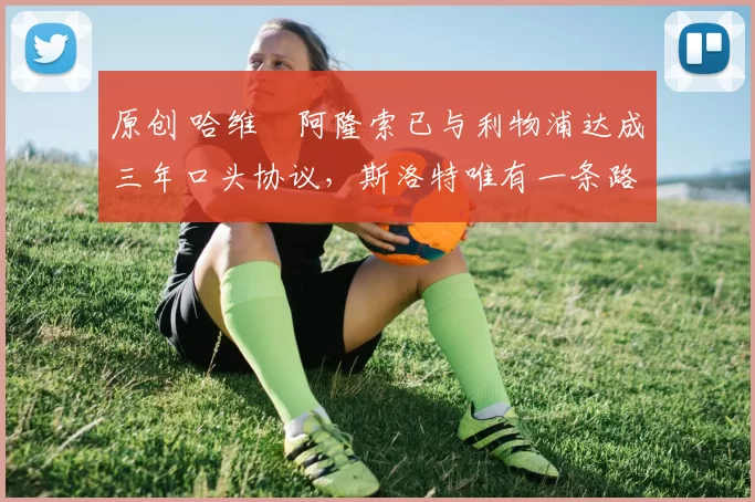 原创 哈维・阿隆索已与利物浦达成三年口头协议，斯洛特唯有一条路可 “翻盘”