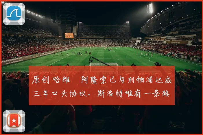 原创 哈维・阿隆索已与利物浦达成三年口头协议，斯洛特唯有一条路可 “翻盘”