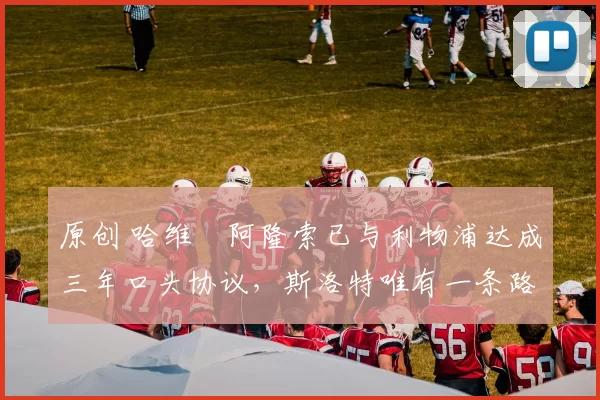 原创 哈维・阿隆索已与利物浦达成三年口头协议，斯洛特唯有一条路可 “翻盘”