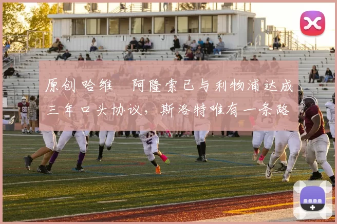 原创 哈维・阿隆索已与利物浦达成三年口头协议，斯洛特唯有一条路可 “翻盘”