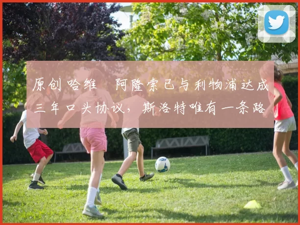 原创 哈维・阿隆索已与利物浦达成三年口头协议，斯洛特唯有一条路可 “翻盘”