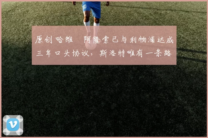 原创 哈维・阿隆索已与利物浦达成三年口头协议，斯洛特唯有一条路可 “翻盘”