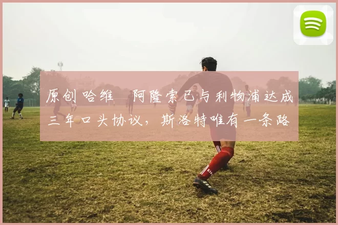 原创 哈维・阿隆索已与利物浦达成三年口头协议，斯洛特唯有一条路可 “翻盘”