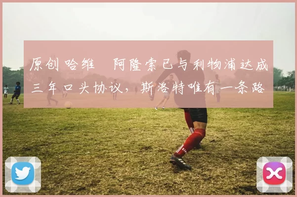 原创 哈维・阿隆索已与利物浦达成三年口头协议，斯洛特唯有一条路可 “翻盘”