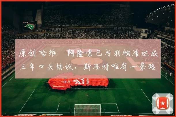 原创 哈维・阿隆索已与利物浦达成三年口头协议，斯洛特唯有一条路可 “翻盘”